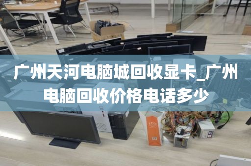 广州天河电脑城回收显卡_广州电脑回收价格电话多少