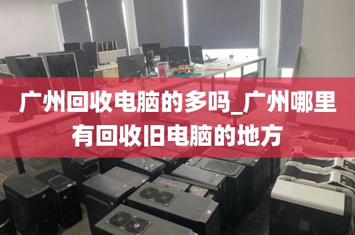 广州回收电脑的多吗_广州哪里有回收旧电脑的地方