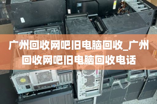 广州回收网吧旧电脑回收_广州回收网吧旧电脑回收电话