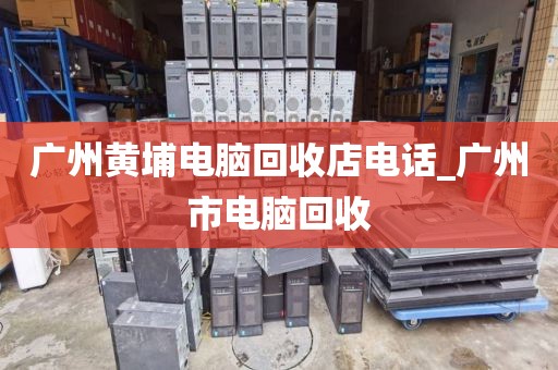 广州黄埔电脑回收店电话_广州市电脑回收
