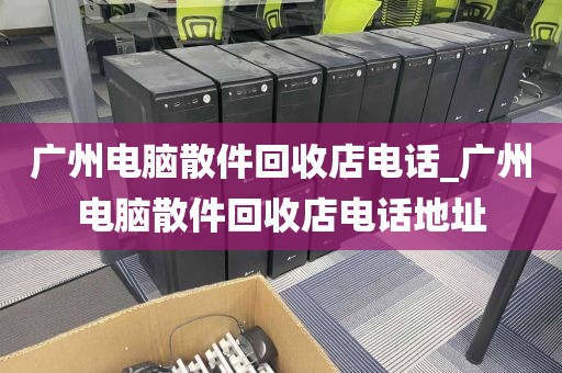 广州电脑散件回收店电话_广州电脑散件回收店电话地址
