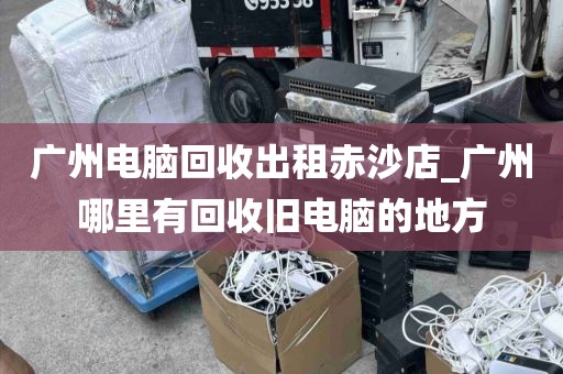 广州电脑回收出租赤沙店_广州哪里有回收旧电脑的地方