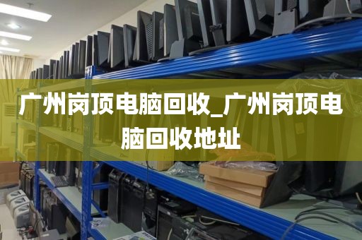 广州岗顶电脑回收_广州岗顶电脑回收地址