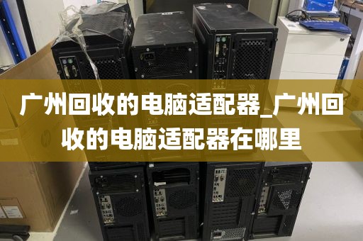 广州回收的电脑适配器_广州回收的电脑适配器在哪里