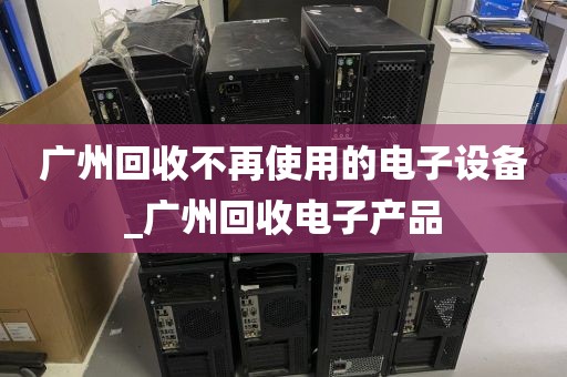 广州回收不再使用的电子设备_广州回收电子产品