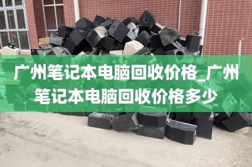 广州笔记本电脑回收价格_广州笔记本电脑回收价格多少