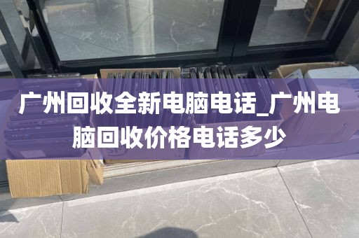 广州回收全新电脑电话_广州电脑回收价格电话多少