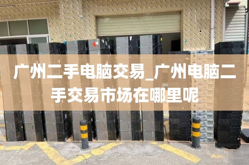 广州二手电脑交易_广州电脑二手交易市场在哪里呢