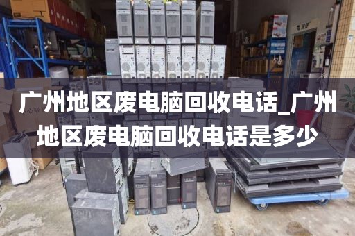 广州地区废电脑回收电话_广州地区废电脑回收电话是多少