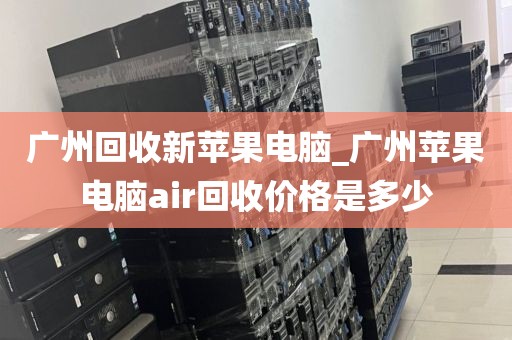 广州回收新苹果电脑_广州苹果电脑air回收价格是多少